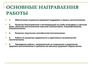 ОСНОВНЫЕ НАПРАВЛЕНИЯ
РАБОТЫ
 1. Обеспечение социально-правовой поддержки и защиты воспитанников.
 2. Развитие благоприятной и мотивирующей на учебу атмосферы в детском
доме, обучение воспитанников навыкам самоконтроля, самообразования,
самовоспитания.
 3. Развитие творческих способностей воспитанников.
 4. Работа по развитию одаренности и адаптивных возможностей
воспитанников.
 5. Проведение работы, направленной на сохранение и укрепление
здоровья воспитанников и привитие им навыков здорового образа жизни.
 