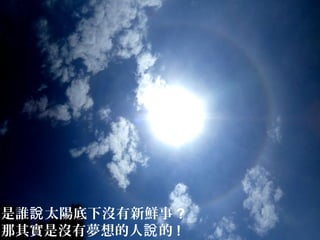 是誰 太陽底下沒有新鮮事說 ?
那其實是沒有夢想的人 的說 !
 