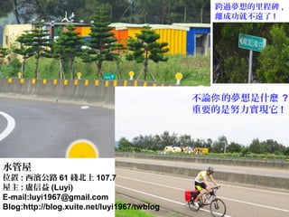 不論 的夢想是什你 麽 ?
重要的是努力實現它 !
跨過夢想的里程碑 ,
離成功就不遠了 !
水管屋
位置 : 西濱公路 61 綫北上 107.7
屋主 : 盧信益 (Luyi)
E-mail:luyi1967@gmail.com
Blog:http://blog.xuite.net/luyi1967/twblog
 