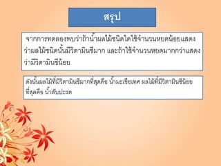 สรุป
จากการทดลองพบว่าถ้าน้าผลไม้ชนิดใดใช้จานวนหยดน้อยแสดง
ว่าผลไม้ชนิดนั้นมีวิตามินซีมาก และถ้าใช้จานวนหยดมากกว่าแสดง
ว่ามีวิตามินซีน้อย
ดังนั้นผลไม้ที่มีวิตามินซีมากที่สุดคือ น้ามะเขือเทศ ผลไม้ที่มีวิตามินซีน้อย
ที่สุดคือ น้าสับปะรด
 