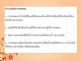 คาถามหลังการทดลอง
๑. การทดสอบหาวิตามินซีในผลไม้ต้องหยดน้าผลไม้จาเป็นต้องใช้น้าแป้ งสุกที่เย็น
แล้วนั้น เพราะเหตุใด
๒. เหตุใดจึงไม่ให้เตรียมน้าผลไม้ไว้ล่วงหน้าก่อนปฏิบัติการทดลอง
๓. หลังการปอกผลไม้เพื่อคั้นน้า ไม่ควรนาผลไม้ไปล้างน้า เพราะเหตุใด
๔. การทดลองจงเรียงลาดับปริมาณของวิตามินซีในน้าผลไม้ชนิดต่างๆ จากน้าผลไม้
ที่มีปริมาณวิตามินซีมากที่สุดไปน้อยที่สุด
 
