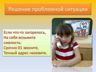 Решение проблемной ситуации
Если что-то загорелось,
На себя возьмите
смелость:
Срочно 01 звоните,
Точный адрес назовите.
 