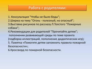 1. Консультация "Чтобы не было беды";
2.Ширма на тему "Огонь - полезный, но опасный";
3.Выставка рисунков по рассказу Л.Толстого "Пожарные
собаки";
4.Рекомендации для родителей "Прочитайте детям";
пополнении развивающей среды по теме проекта
(подборка иллюстраций, пополнение дидактических игр);
5. Памятка «Помогите детям запомнить правила пожарной
безопасности»;
6.Кроссворд по пожарной безопасности.
Работа с родителями:
 