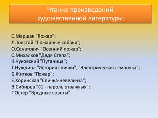 С.Маршак "Пожар";
Л.Толстой "Пожарные собаки";
О.Сенатович "Осенний пожар";
С.Михалков "Дядя Степа";
К.Чуковский "Путаница";
Т.Нуждина "История спички", "Электрическая лампочка";
Б.Житков "Пожар";
Е.Хоринская "Спичка-невеличка";
В.Сибирев "01 - пароль отважных";
Г.Остер "Вредные советы".
Чтение произведений
художественной литературы:
 