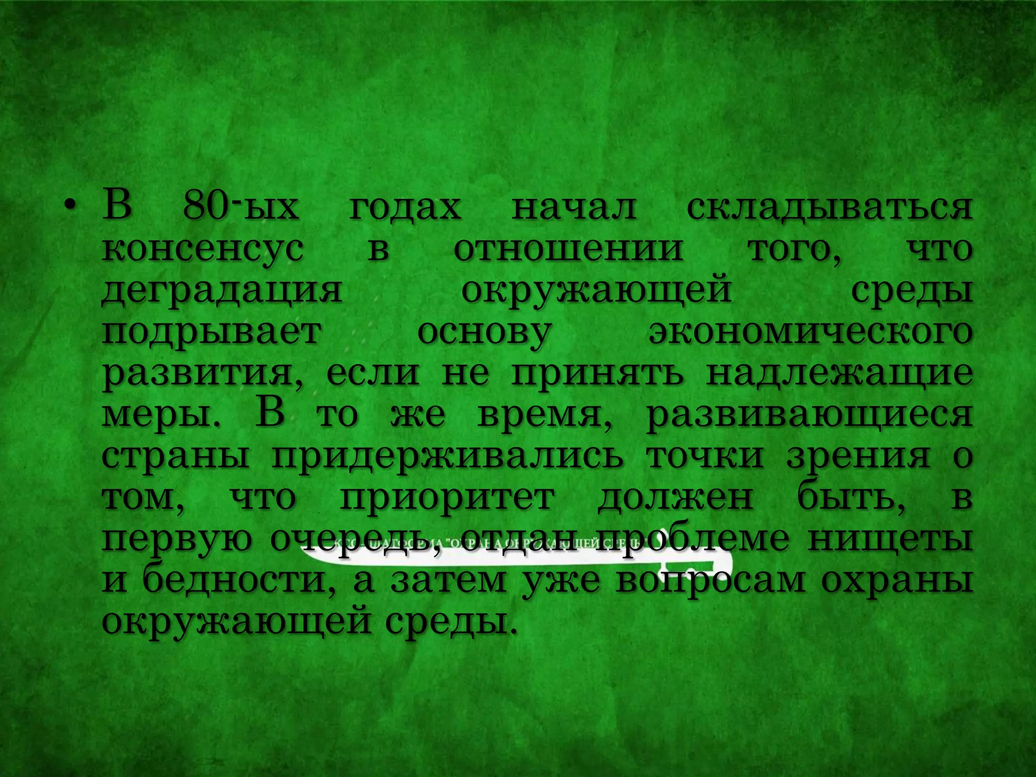• В 80-ых годах начал складываться
консенсус в отношении того, что
деградация окружающей среды
подрывает основу экономического
развития, если не принять надлежащие
меры. В то же время, развивающиеся
страны придерживались точки зрения о
том, что приоритет должен быть, в
первую очередь, отдан проблеме нищеты
и бедности, а затем уже вопросам охраны
окружающей среды.
 