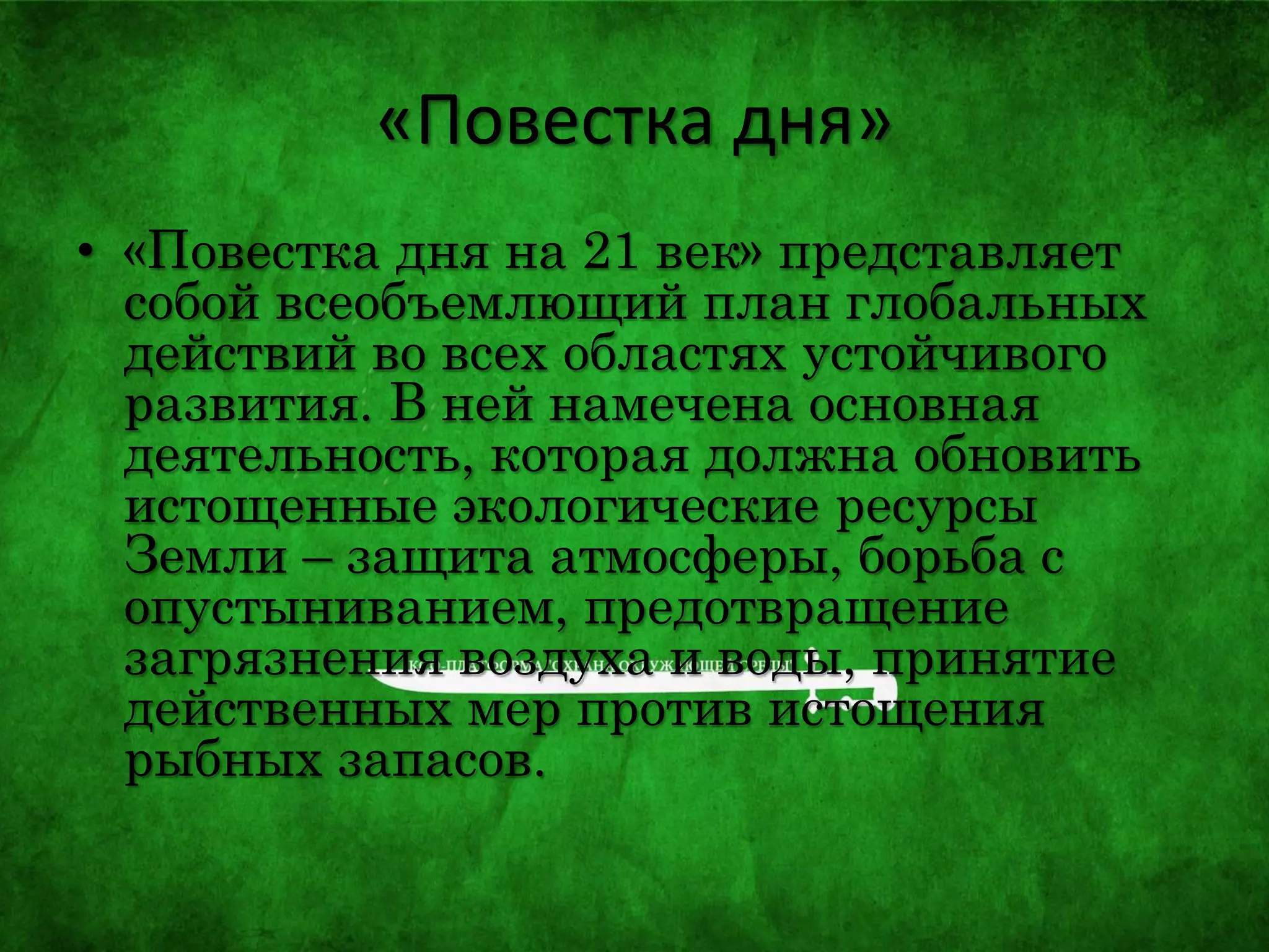 «Повестка дня»
• «Повестка дня на 21 век» представляет
собой всеобъемлющий план глобальных
действий во всех областях устойчивого
развития. В ней намечена основная
деятельность, которая должна обновить
истощенные экологические ресурсы
Земли – защита атмосферы, борьба с
опустыниванием, предотвращение
загрязнения воздуха и воды, принятие
действенных мер против истощения
рыбных запасов.
 