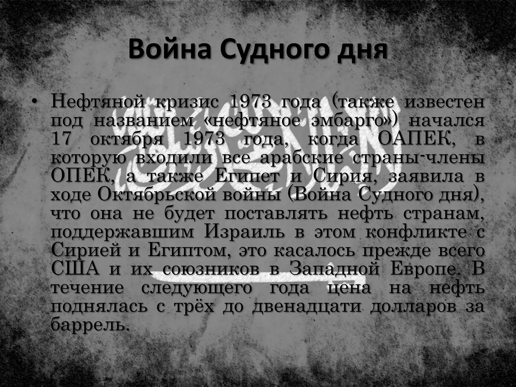 Война Судного дня
• Нефтяной кризис 1973 года (также известен
под названием «нефтяное эмбарго») начался
17 октября 1973 года, когда ОАПЕК, в
которую входили все арабские страны-члены
ОПЕК, а также Египет и Сирия, заявила в
ходе Октябрьской войны (Война Судного дня),
что она не будет поставлять нефть странам,
поддержавшим Израиль в этом конфликте с
Сирией и Египтом, это касалось прежде всего
США и их союзников в Западной Европе. В
течение следующего года цена на нефть
поднялась с трёх до двенадцати долларов за
баррель.
 
