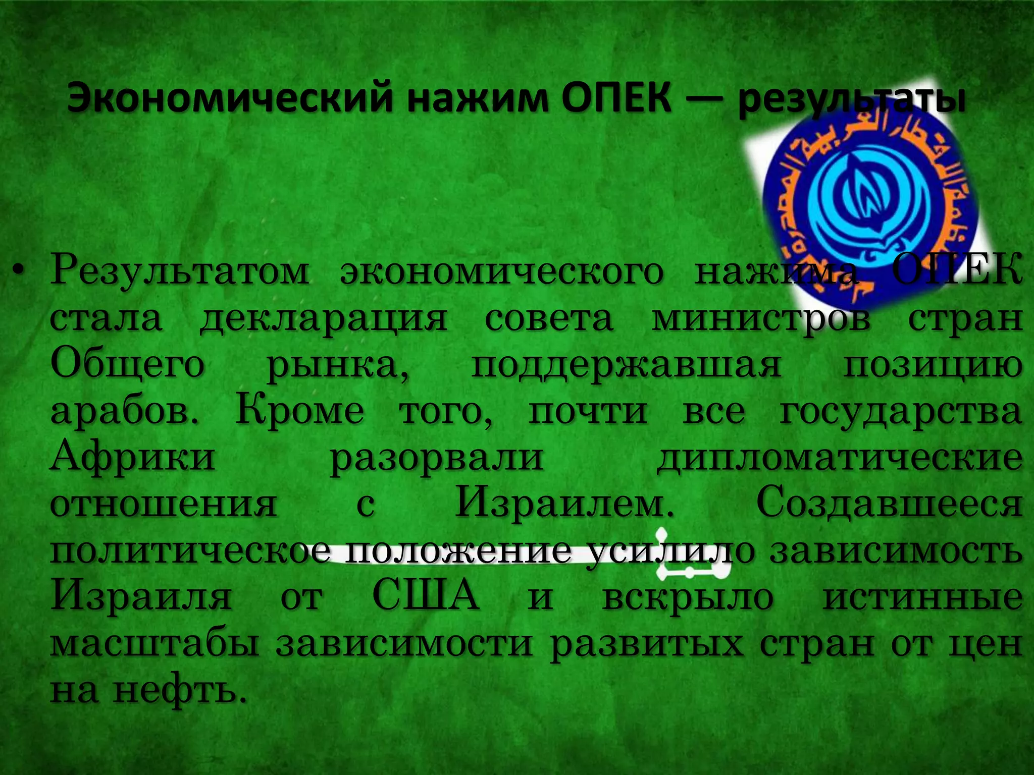 Экономический нажим ОПЕК — результаты
• Результатом экономического нажима ОПЕК
стала декларация совета министров стран
Общего рынка, поддержавшая позицию
арабов. Кроме того, почти все государства
Африки разорвали дипломатические
отношения с Израилем. Создавшееся
политическое положение усилило зависимость
Израиля от США и вскрыло истинные
масштабы зависимости развитых стран от цен
на нефть.
 