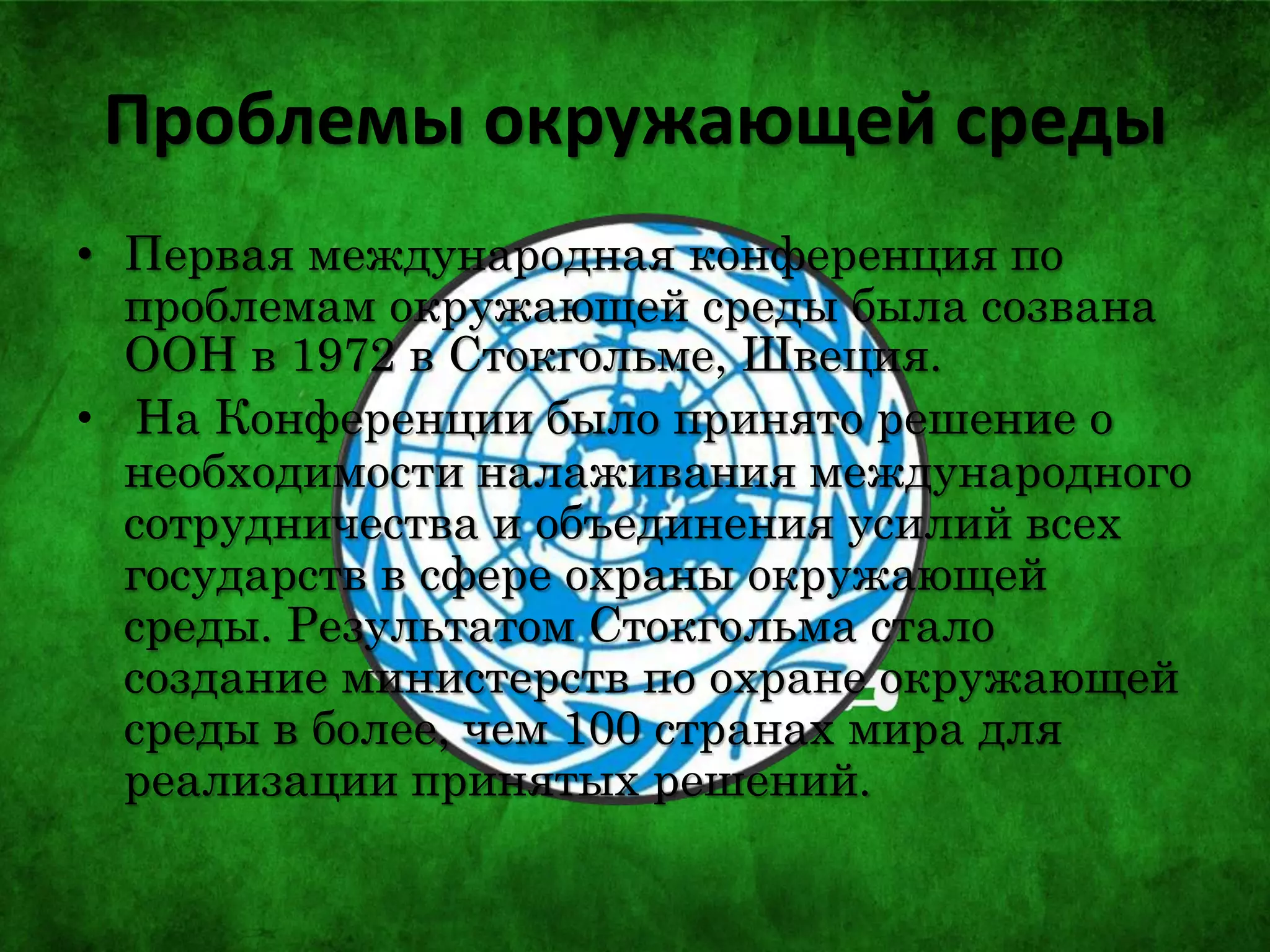 Проблемы окружающей среды
• Первая международная конференция по
проблемам окружающей среды была созвана
ООН в 1972 в Стокгольме, Швеция.
• На Конференции было принято решение о
необходимости налаживания международного
сотрудничества и объединения усилий всех
государств в сфере охраны окружающей
среды. Результатом Стокгольма стало
создание министерств по охране окружающей
среды в более, чем 100 странах мира для
реализации принятых решений.
 