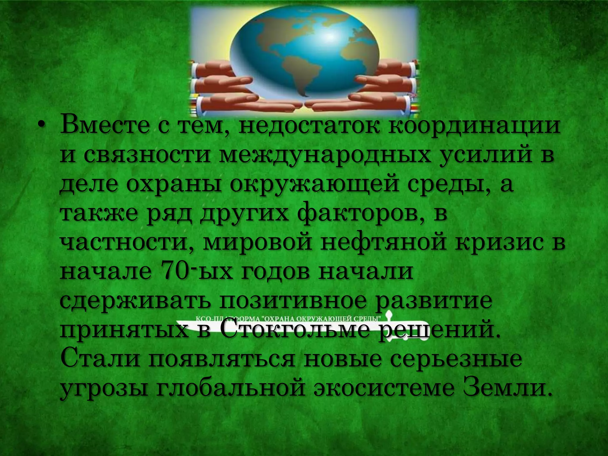 • Вместе с тем, недостаток координации
и связности международных усилий в
деле охраны окружающей среды, а
также ряд других факторов, в
частности, мировой нефтяной кризис в
начале 70-ых годов начали
сдерживать позитивное развитие
принятых в Стокгольме решений.
Стали появляться новые серьезные
угрозы глобальной экосистеме Земли.
 