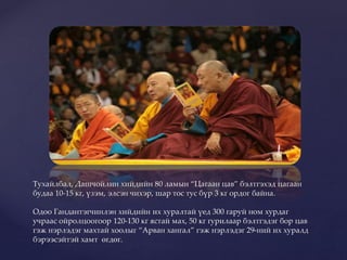 Тухайлбал, Дашчойлин хийдийн 80 ламын “Цагаан цав” бэлтгэхэд цагаан
будаа 10-15 кг, үзэм, элсэн чихэр, шар тос тус бүр 3 кг ордог байна.
Одоо Гандантэгчинлэн хийдийн их хуралтай үед 300 гаруй ном хурдаг
учраас ойролцоогоор 120-130 кг ястай мах, 50 кг гурилаар бэлтгэдэг бор цав
гэж нэрлэдэг махтай хоолыг “Арван хангал” гэж нэрлэдэг 29-ний их хуралд
бэрээсэйтэй хамт өгдөг.
 