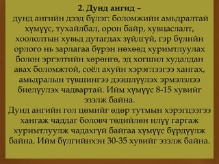 
2. Дунд ангид –
дунд ангийн дээд бүлэг: боломжийн амьдралтай
хүмүүс, тухайлбал, орон байр, хувцаслалт,
хоололтын хувьд дутагдах зүйлгүй, гэр бүлийн
орлого нь зарлагаа бүрэн нөхөөд хуримтлуулах
болон эргэлтийн хөрөнгө, эд хогшил худалдан
авах боломжтой, соёл ахуйн хэрэглээгээ хангах,
амьдралын түвшингээ дээшлүүлэх эрмэлзлээ
биелүулэх чадвартай. Ийм хүмүүс 8-15 хувийг
эзэлж байна.
Дунд ангийн гол цөмийг өдөр тутмын хэрэгцээгээ
хангаж чаддаг боловч төдийлөн илүү гаргаж
хуримтлуулж чадахгүй байгаа хүмүүс бүрдүүлж
байна. Ийм бүлгийнхэн 30-35 хувийг эзэлж байна.
 