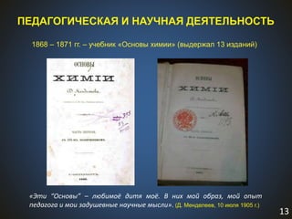 13
ПЕДАГОГИЧЕСКАЯ И НАУЧНАЯ ДЕЯТЕЛЬНОСТЬ
1868 – 1871 гг. – учебник «Основы химии» (выдержал 13 изданий)
«Эти “Основы” – любимоё дитя моё. В них мой образ, мой опыт
педагога и мои задушевные научные мысли». (Д. Менделеев, 10 июля 1905 г.)
 