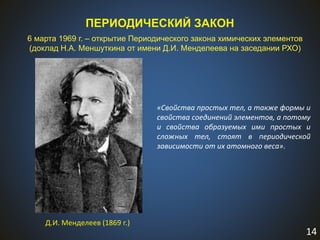 14
ПЕРИОДИЧЕСКИЙ ЗАКОН
6 марта 1969 г. – открытие Периодического закона химических элементов
(доклад Н.А. Меншуткина от имени Д.И. Менделеева на заседании РХО)
Д.И. Менделеев (1869 г.)
«Свойства простых тел, а также формы и
свойства соединений элементов, а потому
и свойства образуемых ими простых и
сложных тел, стоят в периодической
зависимости от их атомного веса».
 