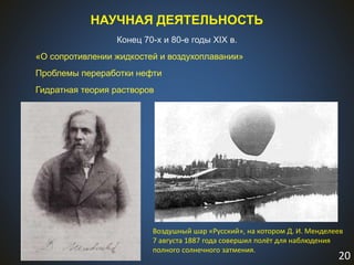 20
НАУЧНАЯ ДЕЯТЕЛЬНОСТЬ
Конец 70-х и 80-е годы XIX в.
«О сопротивлении жидкостей и воздухоплавании»
Проблемы переработки нефти
Гидратная теория растворов
Воздушный шар «Русский», на котором Д. И. Менделеев
7 августа 1887 года совершил полёт для наблюдения
полного солнечного затмения.
 