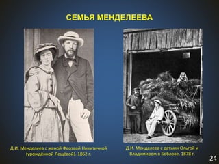 24
СЕМЬЯ МЕНДЕЛЕЕВА
Д.И. Менделеев с женой Феозвой Никитичной
(урождённой Лещёвой). 1862 г.
Д.И. Менделеев с детьми Ольгой и
Владимиром в Боблове. 1878 г.
 