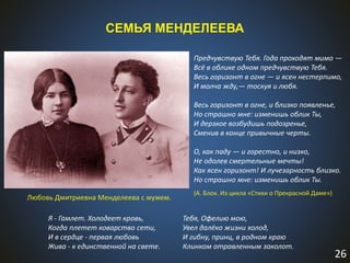 26
СЕМЬЯ МЕНДЕЛЕЕВА
Любовь Дмитриевна Менделеева с мужем.
Предчувствую Тебя. Года проходят мимо —
Всё в облике одном предчувствую Тебя.
Весь горизонт в огне — и ясен нестерпимо,
И молча жду,— тоскуя и любя.
Весь горизонт в огне, и близко появленье,
Но страшно мне: изменишь облик Ты,
И дерзкое возбудишь подозренье,
Сменив в конце привычные черты.
О, как паду — и горестно, и низко,
Не одолев смертельные мечты!
Как ясен горизонт! И лучезарность близко.
Но страшно мне: изменишь облик Ты.
(А. Блок. Из цикла «Стихи о Прекрасной Даме»)
Я - Гамлет. Холодеет кровь,
Когда плетет коварство сети,
И в сердце - первая любовь
Жива - к единственной на свете.
Тебя, Офелию мою,
Увел далёко жизни холод,
И гибну, принц, в родном краю
Клинком отравленным заколот.
 