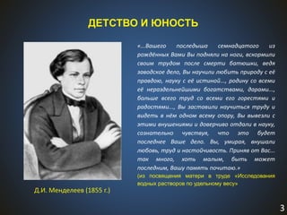 3
ДЕТСТВО И ЮНОСТЬ
Д.И. Менделеев (1855 г.)
«...Вашего последыша семнадцатого из
рождённых Вами Вы подняли на ноги, вскормили
своим трудом после смерти батюшки, ведя
заводское дело, Вы научили любить природу с её
правдою, науку с её истиной..., родину со всеми
её нераздельнейшими богатствами, дарами...,
больше всего труд со всеми его горестями и
радостями..., Вы заставили научиться труду и
видеть в нём одном всему опору, Вы вывезли с
этими внушениями и доверчиво отдали в науку,
сознательно чувствуя, что это будет
последнее Ваше дело. Вы, умирая, внушали
любовь, труд и настойчивость. Приняв от Вас...
так много, хоть малым, быть может
последним, Вашу память почитаю.»
(из посвящения матери в труде «Исследования
водных растворов по удельному весу»
 