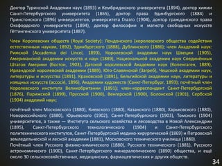 34
Доктор Туринской Академии наук (1893) и Кембриджского университета (1894), доктор химии
Санкт-Петербургского университета (1865), доктор права Эдинбургского (1884) и
Принстонского (1896) университетов, университета Глазго (1904), доктор гражданского права
Оксфордского университета (1894), доктор философии и магистр свободных искусств
Гёттингенского университета (1887).
Член Королевских обществ (Royal Society): Лондонского (королевского общества содействия
естественным наукам, 1892), Эдинбургского (1888), Дублинского (1886); член Академий наук:
Римской (Accademia dei Lincei, 1893), Королевской академии наук Швеции (1905),
Американской академии искусств и наук (1889), Национальной академии наук Соединённых
Штатов Америки (Бостон, 1903), Датской королевской Академии наук (Копенгаген, 1889),
Ирландской королевской академии (1889), Юго-Славянской (Загреб), Чешской академии наук,
литературы и искусства (1891), Краковской (1891), Бельгийской академии наук, литературы и
изящных искусств (accocié, 1896), Академии художеств (Санкт-Петербург, 1893); почётный член
Королевского института Великобритании (1891); член-корреспондент Санкт-Петербургской
(1876), Парижской (1899), Прусской (1900), Венгерской (1900), Болонской (1901), Сербской
(1904) академий наук;
почётный член Московского (1880), Киевского (1880), Казанского (1880), Харьковского (1880),
Новороссийского (1880), Юрьевского (1902), Санкт-Петербургского (1903), Томского (1904)
университетов, а также — Института сельского хозяйства и лесоводства в Новой Александрии
(1895), Санкт-Петербургского технологического (1904) и Санкт-Петербургского
политехнического институтов, Санкт-Петербургской медико-хирургической (1869) и Петровской
земледельческой и лесной академии (1881), Московского технического училища (1880).
Почётный член Русского физико-химического (1880), Русского технического (1881), Русского
астрономическго (1900), Санкт-Петербургского минералогического (1890) общества, и ещё
около 30 сельскохозяйственных, медицинских, фармацевтических и других обществ.
 