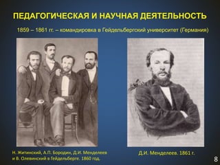 8
1859 – 1861 гг. – командировка в Гейдельбергский университет (Германия)
ПЕДАГОГИЧЕСКАЯ И НАУЧНАЯ ДЕЯТЕЛЬНОСТЬ
Н. Житинский, А.П. Бородин, Д.И. Менделеев
и В. Олевинский в Гейдельберге. 1860 год.
Д.И. Менделеев. 1861 г.
 