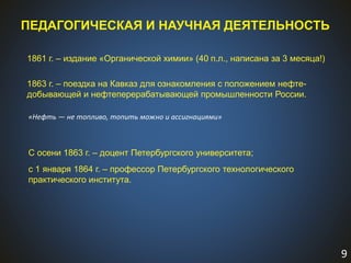9
ПЕДАГОГИЧЕСКАЯ И НАУЧНАЯ ДЕЯТЕЛЬНОСТЬ
1861 г. – издание «Органической химии» (40 п.л., написана за 3 месяца!)
1863 г. – поездка на Кавказ для ознакомления с положением нефте-
добывающей и нефтеперерабатывающей промышленности России.
С осени 1863 г. – доцент Петербургского университета;
с 1 января 1864 г. – профессор Петербургского технологического
практического института.
«Нефть — не топливо, топить можно и ассигнациями»
 