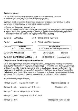 Ομόλογες σειρές
Για την απλούστευση και συστηματική μελέτη των οργανικών ενώσεων
οι οργανικές ενώσεις ταξινομούνται σε ομόλογες σειρές.
Ομόλογη σειρά ονομάζεται ένα σύνολο οργανικών ενώσεων, των οποίων τα μέλη
(οργανικές ενώσεις) έχουν τα εξής κοινά χαρακτηριστικά:
1. Έχουν τον ίδιο γενικό μοριακό τύπο.
2. Όλα τα μέλη έχουν ανάλογη σύνταξη και περιέχουν την ίδια χαρακτηριστική ομάδα.
3. Έχουν παρόμοιες χημικές ιδιότητες, καθώς η χημική συμπεριφορά τους εξαρτάται
από τη σύνταξη του μορίου και τις χαρακτηριστικές ομάδες.λογη σειρά Παράδειγμα
όνομα
CvH2v+2 ΑΛΚΑΝΙΑ ν > 1 CH3CH2CH3 προπάνιο
CvH2ν ΑΛΚΕΝΙΑ ν >2 CH3CH=CHCH3 βουτένιο
CvH2v-2 ΑΛΚΙΝΙΑ ΑΛΚΑΔΙΕΝΙΑ
ν >2 C2H2 αιθίνιο ν >3 CH2=CHCH=CH2 βουταδιένιο
CvH2v+2O ΑΛΚΟΟΛΕΣ ν >1 CH3CH2(OH) αιθανόλη
CvH2vO2 ΚΑΡΒΟΞΥΛΙΚΑΟΞΕΑ ν >1 CH3CH2COOH προπανικό οξύ
Ονοματολογία άκυκλων οργανικών ενώσεων
Με το διεθνές σύστημα ονοματολογίας της IUPAC, οι οργανικές ενώσεις ονομάζονται
με ονόματα που δείχνουν τη χημική τους σύνταξη. H ονομασία μιας άκυκλης με συνεχή
ανθρακική αλυσίδα ένωσης, προκύπτει από το συνδυασμό τριών συνθετικών. To
πρώτο συνθετικό δείχνει τον αριθμό των ατόμων άνθρακα της ανθρακικής αλυσίδας,
το δεύτερο αν η ένωση είναι κορεσμένη ή ακόρεστη με έναν ή περισσότερους διπλούς
ή τριπλούς δεσμούς και το τρίτο σε ποια κατηγορία ενώσεων ανήκει η ένωση.
Βασικοί κανόνες ονοματολογίας
α' συνθετικό β' συνθετικό γ' συνθετικό
1 άτομο C : μεθ- κορεσμένη ένωση : -αν- Υδρογονάνθρακες: -ιο
2 άτομα C : αιθ- ακόρεστη με 1 δ. δ. : -εν- Αλκοόλες: -ολη
3 άτομα C : προπ- ακόρεστη με 1 τ.δ.: -ιν-
4 άτομα C : βουτ- ακόρεστη με 2 δ. δ. : -διεν-
5 άτομα C : πεντ- καρβοξυλικά οξέα: -ικό οξύ
 