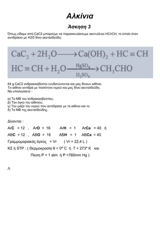 Αλκίνια
Άσκηση 3
Όπως είδαμε από CaC2 μπορούμε να παρασκευάσουμε ακετυλένιο HC≡CH, το οποίο όταν
αντιδράσει με Η2Ο δίνει ακεταλδεΰδη.
64 g CaC2 ανθρακασβέστιο ενυδατώνονται και μας δίνουν αιθίνιο.
Το αιθίνιο αντιδρά με ποσότητα νερού και μας δίνει ακεταλδεΰδη.
Να υπολογίσετε :
α) Το ΜΒ του ανθρακασβεστίου,
β) Τον όγκο του αιθινίου,
γ) Την μάζα του νερού που αντέδρασε με το αιθίνιο και το
δ) Το ΜΒ της ακεταλδεϋδης.
Δίνονται :
ΑrC = 12 , ΑrO = 16 ΑrH = 1 ΑrCa = 40 ή
ΑΒC = 12 , ΑΒO = 16 ΑΒH = 1 ΑΒCa = 40
Γραμμομοριακός όγκος = Vr ( Vr = 22,4 L )
ΚΣ ή STP : ( Θερμοκρασία θ = 0° C ή T = 273° K και
Πίεση P = 1 atm ή P =760mm Hg )
Λ
 