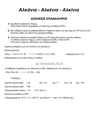 Αλκάνια - Αλκένια - Αλκίνια
ΑΣΚΗΣΕΙΣ ΕΠΑΝΑΛΗΨΗΣ
1) 3g αιθανίου καίγονται πλήρως.
Πόσα λίτρα CO2 θα παραχθούν σε πρότυπες συνθήκες (STP);
2) Με επίδραση νερού σε ανθρακασβέστιο παράγεται αέριο που έχει όγκο σε STP ίσο με 2,8 L.
Ζητείται η μάζα του CaC2 που χρησιμοποιήθηκε.
3) Ποσότητα αιθυλενίου αντιδρά πλήρως με Η2 παρουσία νικελίου και δίνει αιθάνιο.
Το αιθάνιο καίγεται πλήρως, οπότε παράγονται 8,96 L CO2 σε STP.
Ποια είναι η μάζα του αιθυλενίου που υδρογονώθηκε;
Χημικές αντιδράσεις για την επίλυση των ασκήσεων :
Καύση αλκανίων
CνH2ν+2 + ( 3ν+1 ) / 2 Ο2 νCΟ2 + ( ν+1 ) H2Ο ( εφαρμογή για v =2 )
Ανθρακασβέστιο και νερό, δίνουν το αιθίνιο.
Αντιδράσεις προσθήκης των αλκενίων με Η2, ( υδρογόνωση των αλκανίων ).
CH2= CH2 +H2 CH3 – CH3
Υποδείξεις :
Σχετική ατομική μάζα = Αr ΑrC = 12 ΑrH = 1 ΑrO = 16 ΑrCa = 40
Σχετική μοριακή μάζα = Μr
Γραμμομοριακός όγκος = Vr ( Vr = 22,4 L )
Κανονικές συνθήκες ή STP :
( Θερμοκρασία θ = 0° C ή T = 273° K και Πίεση P = 1 atm ή P =760mm Hg )
 