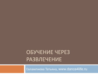 ОБУЧЕНИЕ ЧЕРЕЗ
РАЗВЛЕЧЕНИЕ
Евлампиева Татьяна, www.dance4life.ru
 