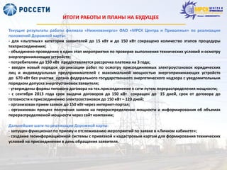 ИТОГИ РАБОТЫ И ПЛАНЫ НА БУДУЩЕЕ
Текущие результаты работы филиала «Нижновэнерго» ОАО «МРСК Центра и Приволжья» по реализации
положений Дорожной карты:
- для «льготных» категории заявителей до 15 кВт и до 150 кВт сокращено количество этапов процедуры
техприсоединения;
- объединено проведение в один этап мероприятия по проверке выполнения технических условий и осмотру
энергопринимающих устройств;
- потребителям до 150 кВт предоставляется рассрочка платежа на 3 года;
- введен новый порядок организации работ по осмотру присоединяемых электроустановок юридических
лиц и индивидуальных предпринимателей с максимальной мощностью энергопринимающих устройств
до 670 кВт без участия органа федерального государственного энергетического надзора с уведомительным
порядком допуска энергоустановок заявителя;
- утверждены формы типового договора на тех.присоединение к сети путем перераспределения мощности;
- с сентября 2013 года срок выдачи договоров до 150 кВт сокращен до 15 дней, срок от договора до
готовности к присоединению электроустановок до 150 кВт – 120 дней;
- организован прием заявок до 150 кВт через интернет-портал;
- организован процесс получения заявок на перераспределение мощности и информирования об объемах
перераспределяемой мощности через сайт компании;
Дальнейшие шаги по реализации Дорожной карты:
- запущен функционал по приему и отслеживанию мероприятий по заявке в «Личном кабинете»;
- создание геоинформационной системы с привязкой к кадастровым картам для формирования технических
условий на присоединение в день обращения заявителя.
 
