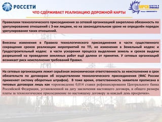 ЧТО СДЕРЖИВАЕТ РЕАЛИЗАЦИЮ ДОРОЖНОЙ КАРТЫ
Правилами технологического присоединения за сетевой организацией закреплена обязанность по
урегулированию отношений с 3-ми лицами, но на законодательном уроне не определён порядок
урегулирования таких отношений.
Внесены изменения в Правила технологического присоединения в части существенного
сокращения сроков реализации мероприятий по ТП, но изменения в Земельный кодекс и
Градостроительный кодекс в части ускорения процесса выделения земель и сроков выдачи
разрешений на проведение земляных работ ещё далеки от принятия. У сетевых организаций
возникает риск неисполнения требований Правил.
На сетевых организациях лежит серьёзная экономическая ответственность за неисполнение в срок
обязательств по договорам об осуществлении технологического присоединения (ФАС России
применяет систему оборотных штрафов). В тоже время, ответственность заявителя прописана в
типовых договорах лишь как «произведение 0,014 ставки рефинансирования Центрального банка
Российской Федерации, установленной на дату заключения настоящего договора, и общего размера
платы за технологическое присоединение по настоящему договору за каждый день просрочки».
 