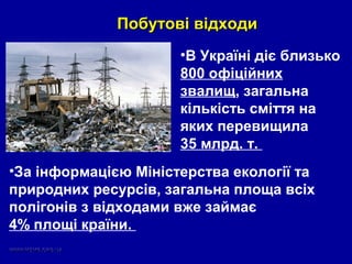 Побутові відходиПобутові відходи
•В Україні діє близько
800 офіційних
звалищ, загальна
кількість сміття на
яких перевищила
35 млрд. т.
•За інформацією Міністерства екології та
природних ресурсів, загальна площа всіх
полігонів з відходами вже займає
4% площі країни.
 