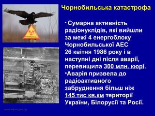 • Сумарна активність
радіонуклідів, які вийшли
за межі 4 енергоблоку
Чорнобильської АЕС
26 квітня 1986 року і в
наступні дні після аварії,
перевищила 300 млн. кюрі.
•Аварія призвела до
радіоактивного
забруднення більш ніж
145 тис кв.км території
України, Білорусії та Росії.
Чорнобильська катастрофаЧорнобильська катастрофа
 