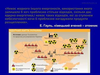 «Немає жодного іншого енергоносія, використання якого«Немає жодного іншого енергоносія, використання якого
залишало б хоч приблизно стільки відходів, скільки даєзалишало б хоч приблизно стільки відходів, скільки дає
ядерна енергетика,і немає таких відходів, які за ступенемядерна енергетика,і немає таких відходів, які за ступенем
небезпечності хоча б приблизно нагадували продуктинебезпечності хоча б приблизно нагадували продукти
розщеплення».розщеплення».
Е. Гауль, німецький вчений – атомникЕ. Гауль, німецький вчений – атомник
 