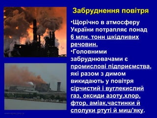 •Щорічно в атмосферу
України потрапляє понад
6 млн. тонн шкідливих
речовин.
•Головними
забруднювачами є
промислові підприємства,
які разом з димом
викидають у повітря
сірчистий і вуглекислий
газ, оксиди азоту,хлор,
фтор, аміак,частинки й
сполуки ртуті й миш'яку.
Забруднення повітряЗабруднення повітря
 