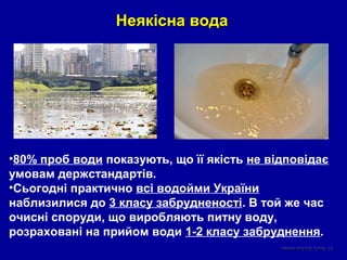 Неякісна водаНеякісна вода
•80% проб води показують, що її якість не відповідає
умовам держстандартів.
•Сьогодні практично всі водойми України
наблизилися до 3 класу забрудненості. В той же час
очисні споруди, що виробляють питну воду,
розраховані на прийом води 1-2 класу забруднення.
 