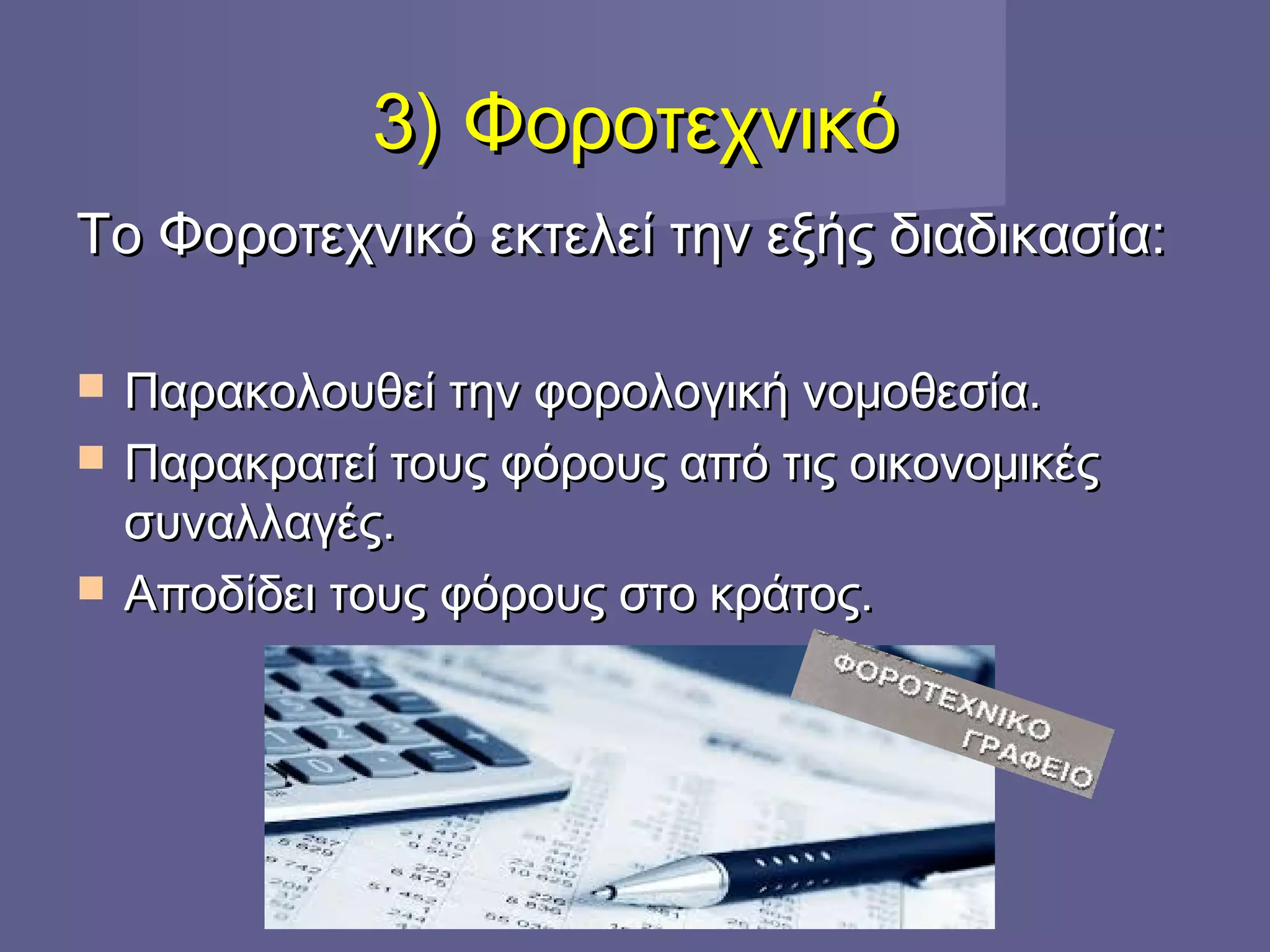 3) Φοροτεχνικό3) Φοροτεχνικό
Το Φοροτεχνικό εκτελεί την εξής διαδικασία:Το Φοροτεχνικό εκτελεί την εξής διαδικασία:
 Παρακολουθεί την φορολογική νομοθεσία.Παρακολουθεί την φορολογική νομοθεσία.
 Παρακρατεί τους φόρους από τις οικονομικέςΠαρακρατεί τους φόρους από τις οικονομικές
συναλλαγές.συναλλαγές.
 Αποδίδει τους φόρους στο κράτος.Αποδίδει τους φόρους στο κράτος.
 