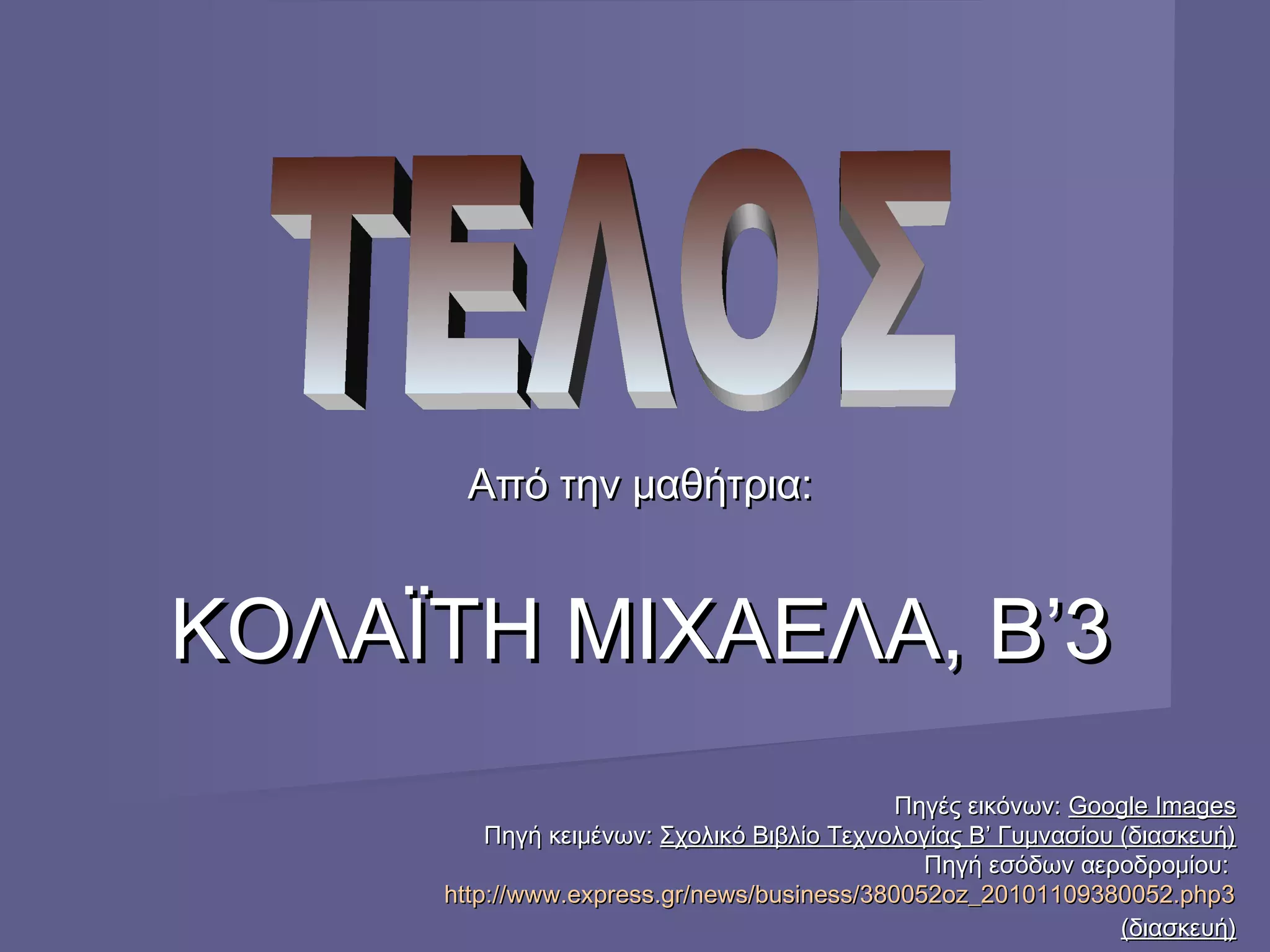 Από την μαθήτρια:Από την μαθήτρια:
ΚΟΛΑΪΤΗ ΜΙΧΑΕΛΑ, Β’3ΚΟΛΑΪΤΗ ΜΙΧΑΕΛΑ, Β’3
Πηγές εικόνων:Πηγές εικόνων: Google ImagesGoogle Images
Πηγή κειμένων:Πηγή κειμένων: Σχολικό Βιβλίο Τεχνολογίας Β’ Γυμνασίου (διασκευή)Σχολικό Βιβλίο Τεχνολογίας Β’ Γυμνασίου (διασκευή)
Πηγή εσόδων αεροδρομίου:Πηγή εσόδων αεροδρομίου:
http://www.express.gr/news/business/380052oz_20101109380052.php3http://www.express.gr/news/business/380052oz_20101109380052.php3
(διασκευή)(διασκευή)
 