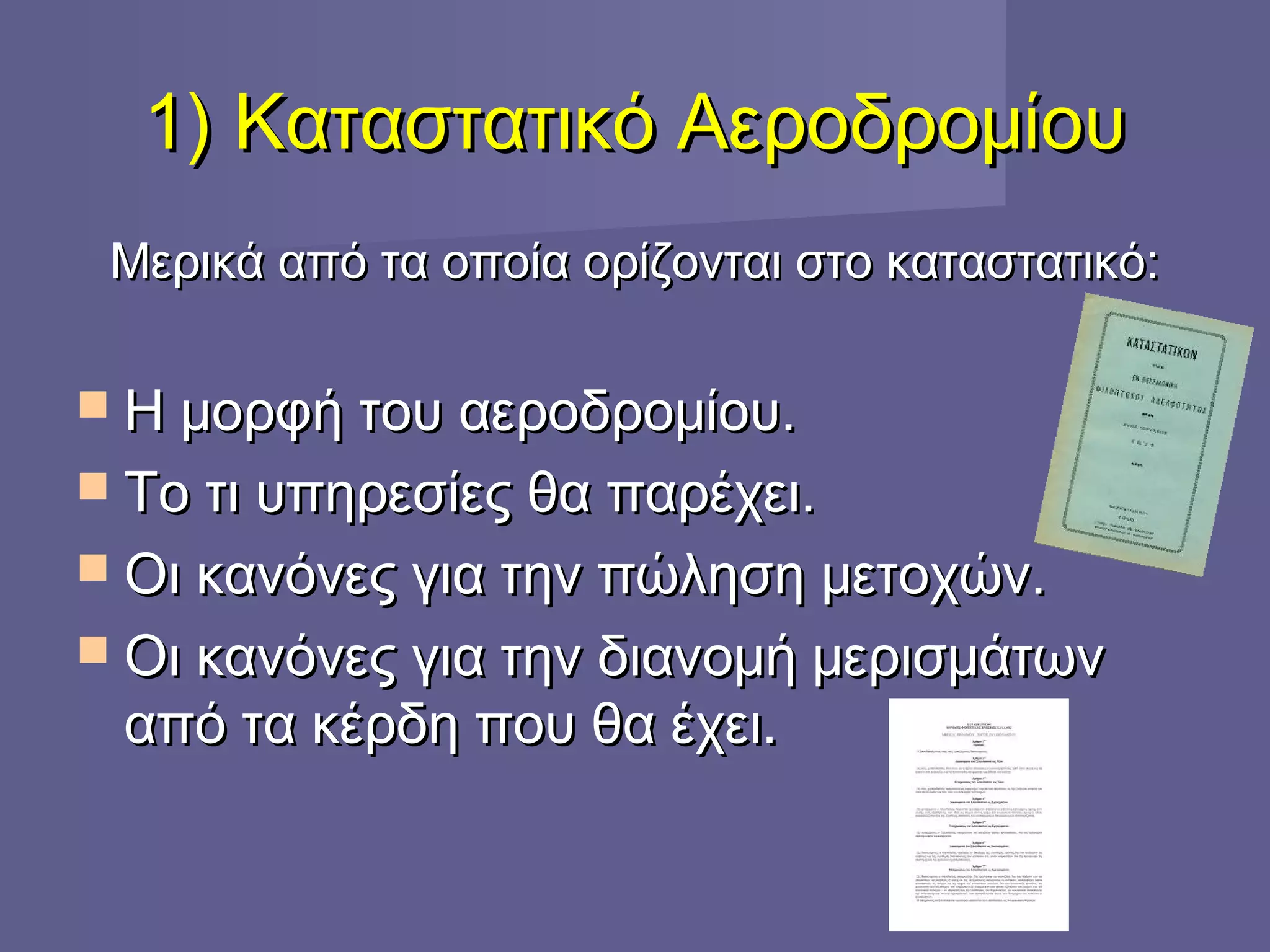 1) Καταστατικό Αεροδρομίου1) Καταστατικό Αεροδρομίου
Μερικά από τα οποία ορίζονται στο καταστατικό:Μερικά από τα οποία ορίζονται στο καταστατικό:
 Η μορφή του αεροδρομίου.Η μορφή του αεροδρομίου.
 Το τι υπηρεσίες θα παρέχει.Το τι υπηρεσίες θα παρέχει.
 Οι κανόνες για την πώληση μετοχών.Οι κανόνες για την πώληση μετοχών.
 Οι κανόνες για την διανομή μερισμάτωνΟι κανόνες για την διανομή μερισμάτων
από τα κέρδη που θα έχει.από τα κέρδη που θα έχει.
 