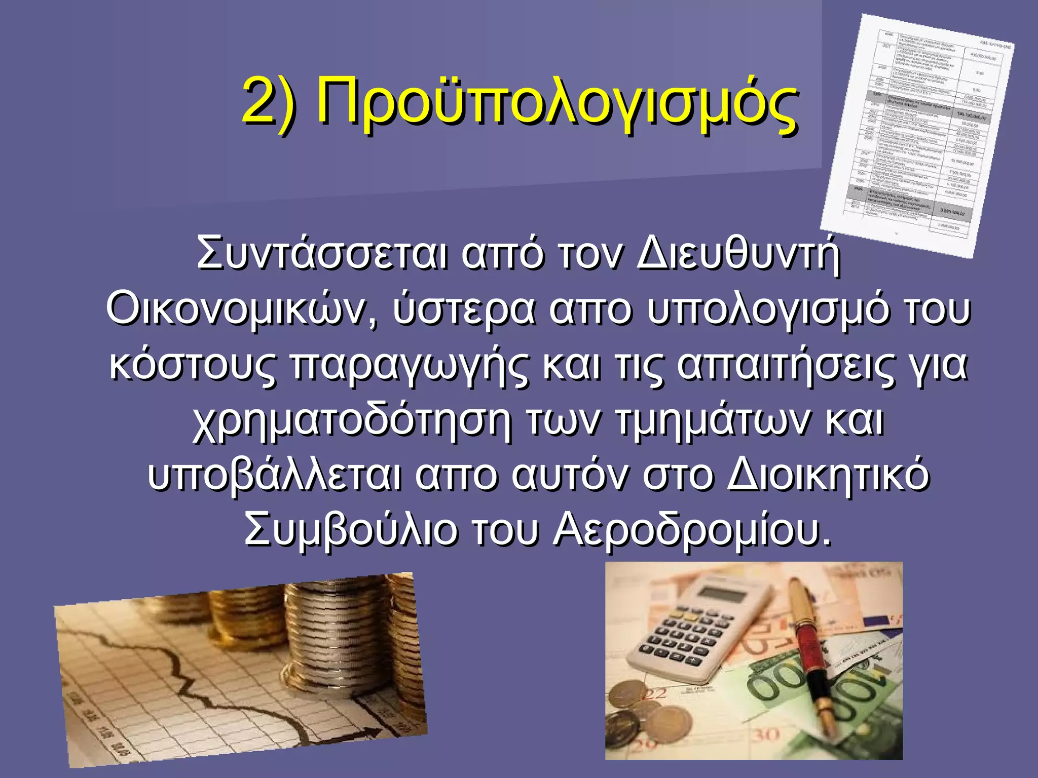 2) Προϋπολογισμός2) Προϋπολογισμός
Συντάσσεται από τον ΔιευθυντήΣυντάσσεται από τον Διευθυντή
Οικονομικών, ύστερα αποΟικονομικών, ύστερα απο υπολογισμό τουυπολογισμό του
κόστους παραγωγής και τις απαιτήσεις γιακόστους παραγωγής και τις απαιτήσεις για
χρηματοδότηση των τμημάτων καιχρηματοδότηση των τμημάτων και
υποβάλλεται απο αυτόν στο Διοικητικόυποβάλλεται απο αυτόν στο Διοικητικό
Συμβούλιο του Αεροδρομίου.Συμβούλιο του Αεροδρομίου.
 