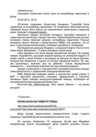 - 101 -
«Newtimes.kz»
Гражданке Казахстана грозит срок за контрабанду наркотиков в
Китае
03.04.2014, 10:16
20-летняя гражданка Казахстана Акжаркын Турлыбай была
задержана за контрабанду наркотиков. По китайскому законодательству
наказание может быть вплоть до пожизненного заключения и смертной
казни, передает «Седьмой канал».
Несколько недель 20-летняя Акжаркын Турлыбай находится в
следственном изоляторе города Гуанчжоу. Правоохранительные органы
соседней страны вменяют девушке контрабанду наркотиков. Родные
Акжаркын просят помощи у казахстанского МИДа; они уверены, что их
дочь стала жертвой мошенников, сообщают журналисты телеканала.
Последний раз девушка общалась с родными 9 марта. После этого
связь резко оборвалась. 11 марта Акжаркын ждали дома.
«Для Акжаркын это была первая заграничная поездка. По словам
матери, подработать курьером модной одежды ее уговорила подруга. И
якобы свела с некой Аленой и выходцем из Нигерии по имени Джонни,
который был барменом в одном из ночных заведений Алматы. Но там,
как выяснилось, мужчина уже не работает, только периодически
появляется», —рассказали журналистам родственники девушки.
Однако в разговоре с журналистами телеканала мужчина отрицал
свою причастность к задержанию гражданки Казахстана.
МИД Казахстана направил запрос в посольство нашей страны в
КНР с просьбой разъяснить ситуацию. Задержанной в Гуанчжоу
Акжаркын будет оказана консульско-правовая помощь, пообещали во
внешнеполитическом ведомстве Казахстана.
Источник: ИА «NewTimes.kz». Все самое главное — на одном
ресурсе!
«Тҥркістан»
ҚАЗАҚ ҚЫЗЫ ҚЫТАЙДАҦСТАЛДЫ
http://www.aikyn.kz/articles/view/46100 -
comments1http://www.aikyn.kz/articles/view/46100621
Қазақ қыздар педагогикалық университетінің 3-курс студенті
Ақжарқын Тҧрлыбай Қытай полицейлерінің қолына тҥсті.
20 жастағы бойжеткен 10 наурызда Қытай мен Малайзия
шекарасында "есірткі тасымалдады" деген кҥдікпен ҧсталған. Осыны
 
