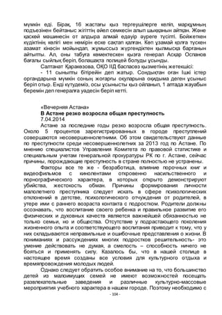 - 104 -
мҥмкін еді. Бірақ, 16 жастағы қыз тергеушілерге келіп, марқҧмның
подъезінен бейтаныс жігіттің әйел сӛмкесін алып шыққанын айтқан. Және
қаскӛй мәшинесін от алдыра алмай едәуір әуреге тҥсіпті. Бойжеткен
кҥдіктінің кӛлігі мен нӛмірін еске сақтап қалған. Кӛп ҧзамай қолға тҥскен
азамат кінәсін мойындап, жҧмыссыз жҥргендіктен қылмысқа барғанын
айтыпты. Ал, оны табуға кӛмектескен қызға генерал Асқар Оспанов
бағалы сыйлық беріп, болашақта полицей болуды ҧсынды.
Салтанат Қаракӛзова, ОҚО ІІД баспасӛз қызметінің жетекшісі:
- 11 сыныпты бітірейін деп жатыр. Сондықтан оған Ішкі істер
органдарына мҥмкін соның жоғарғы оқуларына оқидыма деген ҧсыныс
беріп отыр. Енді кҥтудеміз, осы ҧсынысты қыз ойланып, 1 аптада жауабын
беремін деп генералға уәдесін беріп кетті.
«Вечерняя Астана»
В Астане резко возросла общая преступность
7.04.2014
Астане за последние годы резко возросла общая преступность.
Около 5 процентов зарегистрированных в городе преступлений
совершаются несовершеннолетними. Об этом свидетельствуют данные
по преступности среди несовершеннолетних за 2013 год по Астане. По
мнению специалистов Управления Комитета по правовой статистике и
специальным учетам генеральной прокуратуры РК по г. Астане, сейчас
причины, порождающие преступность в стране полностью не устранены.
Факторы все те же - безработица, влияние порочных книг и
видеофильмов с кинолентами откровенно насильственного и
порнографического характера, в которых открыто демонстрируют
убийства, жестокость обман. Причины формирования личности
малолетнего преступника следует искать в сфере психологических
отклонений в детстве, психологического отчуждения от родителей, в
утере ими с раннего возраста контакта с подростком. Родители должны
осознавать, что воспитание своего ребенка и правильное развитие его
физических и духовных качеств является важнейшей обязанностью не
только семьи, но и общества. Отсутствие у подрастающего поколения
жизненного опыта и соответствующего воспитания приводит к тому, что у
них складываются неправильные и ошибочные представления о жизни. В
пониманиях и рассуждениях многих подростков решительность- это
умение действовать не думая, а смелость – способность ничего не
бояться и применять силу. Казалось бы, что в нашей столице в
настоящее время созданы все условия для культурного отдыха и
времяпровождения молодых людей.
Однако следует обратить особое внимание на то, что большинство
детей из малоимущих семей не имеют возможностей посещать
развлекательные заведения и различные культурно-массовые
мероприятия учебного характера в нашем городе. Поэтому необходимо с
 