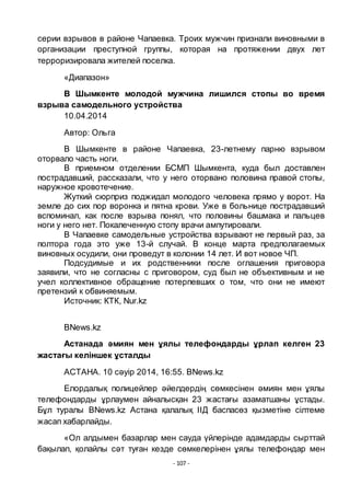 - 107 -
серии взрывов в районе Чапаевка. Троих мужчин признали виновными в
организации преступной группы, которая на протяжении двух лет
терроризировала жителей поселка.
«Диапазон»
В Шымкенте молодой мужчина лишился стопы во время
взрыва самодельного устройства
10.04.2014
Автор: Ольга
В Шымкенте в районе Чапаевка, 23-летнему парню взрывом
оторвало часть ноги.
В приемном отделении БСМП Шымкента, куда был доставлен
пострадавший, рассказали, что у него оторвано половина правой стопы,
наружное кровотечение.
Жуткий сюрприз поджидал молодого человека прямо у ворот. На
земле до сих пор воронка и пятна крови. Уже в больнице пострадавший
вспоминал, как после взрыва понял, что половины башмака и пальцев
ноги у него нет. Покалеченную стопу врачи ампутировали.
В Чапаевке самодельные устройства взрывают не первый раз, за
полтора года это уже 13-й случай. В конце марта предполагаемых
виновных осудили, они проведут в колонии 14 лет. И вот новое ЧП.
Подсудимые и их родственники после оглашения приговора
заявили, что не согласны с приговором, суд был не объективным и не
учел коллективное обращение потерпевших о том, что они не имеют
претензий к обвиняемым.
Источник: КТК, Nur.kz
BNews.kz
Астанада әмиян мен ҧялы телефондарды ҧрлап келген 23
жастағы келіншек ҧсталды
АСТАНА. 10 сәуiр 2014, 16:55. BNews.kz
Елордалық полицейлер әйелдердің сӛмкесінен әмиян мен ҧялы
телефондарды ҧрлаумен айналысқан 23 жастағы азаматшаны ҧстады.
Бҧл туралы BNews.kz Астана қалалық ІІД баспасӛз қызметіне сілтеме
жасап хабарлайды.
«Ол алдымен базарлар мен сауда ҥйлерінде адамдарды сырттай
бақылап, қолайлы сәт туған кезде сӛмкелерінен ҧялы телефондар мен
 