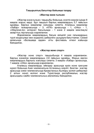 - 11 -
Тақырыптық бағыттар бойынша талдау
«Жастар және ғылым»
«Жастар және ғылым» тақырыбы бойынша, есептік мерзім ішінде 8
мақала жарық кӛрді. Бҧл тақырып барлық мақалалардың 5,7 пайызын
қҧрайды. Барлық мақалалар жағымды сипатта. Аталмыш мақалалар
«Хабар» телеарнасында – 3, «КТК» арнасында - 1, «24kz» - 1,
«Altaynews.kz» интернет басылымда - 1 және 2 мақала www.baq.kz
ақпарттық порталында жарияланған.
Жарияланған мақалалардың басым кӛпшілігі жас ғалымдардың
тҥрлі кездесулері мен ӛздерінің шеберлігін шыңдауға бағытталған. Семей
қаласында «Болашаққа қадам» атты фестиваль ӛткені жайында
баяндалған.
«Жастар және спорт»
«Жастар және спорт» тақырыбында 4 мақала жарияланған.
Барлық жиналған мақалалардың 2,8 пайызын қҧрайды. Жарық кӛрген
мақалалардың барлығы жағымды сипатта. 3 мақала «Хабар» арнасында,
1 мақала «24kz» арнасында жарияланған.
Аталмыш мақалаларда, әйелдер арасында еркін және грек-рим
кҥресі бойынша Азия чемпионатына Астананың әзірлігі. Бокстан жастар
арасында әлем чемпионатында Қазақстанның былғары қолғап шеберлері
2 алтын жеңіп келгені және Тҥркістанда республикалық жастар
арасындағы самбо чемпионатының аяқталғаны баяндалған.
 