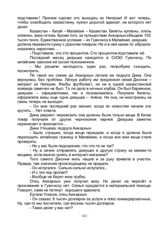 - 111 -
подставили.! Причем сделал это выходец из Нигерии! И вот теперь,
чтобы освободить казахстанку, нужен дорогой адвокат, на которого нет
денег.
Казахстан – Китай – Малайзия – Казахстан. Билеты куплены, отель
оплачен, виза готова. Кроме того, за путешествие Акжаркынобещали 150
тысяч тенге. Единственное условие – из Гуанчжоу в Малайзию девушка
должна перевезти сумку с дорогим товаром. Но и в ней каким-то образом
оказались наркотики…
- Подставили, это сто процентов. Сто процентов подставили еѐ.
Последний месяц девушка находится в СИЗО Гуанчжоу. По
китайским законом ей грозит пожизненное.
- Мы решили: молодость один раз, попробуем съездить,
посмотреть.
По такой же схеме до Акжаркын летала ее подруга Дина. Она
вернулась без проблем. Лѐгкую работу им предложил некий Джонни –
мигрант из Нигерии. Якобы футболист, но ни в одной казахстанской
команде замечен не был. То ли дело в ночных клубах. Он был барменом,
девушки – официантками, так и познакомились. Покупала билеты,
оформляла визы еще одна девушка – Алѐна. Ни она, ни иностранец на
связь теперь не выходят.
- Он мне последний раз звонил, когда по новостям начали это
крутить… Нет ответа.
Дина уверяет: перевозить они должны были только вещи. В Китае
товар получали от других чернокожих парней. Девушка заметно
нервничает и признается…
Дина Утешева, подруга Акжаркын:
- Было страшно, когда вещи передали, и когда я должна была
переходить китайскую границу в Малайзию, и когда все мои вещи стали
проверять.
- Но у вас были подозрения, что что-то не так?
- Ну а зачем отправлять девушек в другую страну за какими-то
вещами, если можно купить в интернет-магазине?
Того самого Джонни мать нашла и за руку привела в участок.
Правда, там значения происходящему не придали.
- Он испугался. Сильно-сильно испугался...
- И с тех пор пропал?
- Вообще не берет мою трубку.
Отец Акжаркын уже получил визу. Но денег на перелѐт и
проживание в Гуанчжоу нет. Семья нуждается в материальной помощи.
Говорят, сами не потянут хорошего адвоката.
Ергали Усеров, отец Акжаркын:
- Он сказал: 8 тысяч долларов за услуги и плюс командировочные.
Ну, где-то мы посчитали, где восемь тысяч долларов.
- Таких денег у вас нет?
 