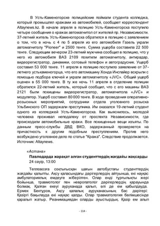 - 114 -
В Усть-Каменогорске полицейские поймали студента колледжа,
который промышлял кражами из автомобилей, сообщает корреспондент
Altaynews.kz. В начале апреля в полицию Усть-Каменогорска поступило
четыре сообщения о кражах автомагнитол от жителей пр. Независимости.
37-летний житель Усть-Каменогорска обратился в полицию с заявлением
о том, что в ночь с 4 по 5 апреля из его автомобиля Газель украли
автомагнитолу "Pioneer" и 2500 тенге. Сумма ущерба составила 22 500
тенге. Следующим вечером 23-летний мужчина сообщил в полицию, что у
него из автомобиля ВАЗ 2109 похитили автомагнитолу, антирадар,
видеорегистратор, динамики, сотовый телефон и автоградусник. Ущерб
составил 53 000 тенге. 11 апреля в полицию поступило заявление от 37-
летнего устькаменогорца, что его автомашину Хонда Инспайер вскрыли с
помощью подбора ключей и украли автомагнитолу «JVC». Общий ущерб
оценен в 55 000 тенге. В ту же ночь 11 апреля в отделение полиции
обратился 22-летний житель, который сообщил, что с его машины ВАЗ
2121 были похищены видеорегистратор, автомагнитола «JVC» и
модулятор. Ущерб составил 80 000 тенге. В ходе проведения оперативно-
розыскных мероприятий, сотрудники отдела уголовного розыска
Ульбинского ОП задержали преступника. Им оказался 19-летний студент
одного из колледжей Усть-Каменогорска. Как выяснилось, молодой
человека проживал неподалеку от проспекта Независимости, где
происходили автомобильные кражи. Все похищенные вещи изъяты. По
данным пресс-службы ДВД ВКО, задержанный проверяется на
причастность к другим подобным преступлениям. Против него
возбуждено уголовное дело по статье "Кража". Следствие продолжается.
Источник: Altaynews.
«Астана»
Павлодарда жарақат алған студенттердің жағдайы жақсарды
24 сәуір, 13:00
Тепловозға соқтығысқан шағын автобустағы студенттердің
жағдайы қалыпты. Ақсу қаласындағы дәрігерлердің айтуынша, екі науқас
амбулаториялық емдеуге жіберілген. Олар енді тҧрғылықты жері
бойынша, травмотолог пен невропатолог дәрігерлердің қарауында
болмақ. Қалған екеуі ауруханада қалып, әлі де ем қабылдауда.
Ермек Бектҧров, Ақсу қалалық ауруханасының бас дәрігері:
Қазіргі бақылауда екі науқас қалды. Олар травматология бӛлімшесінде
қаралып жатыр. Реанимациядан оларды ауыстырдық. Қазір ем алып
 