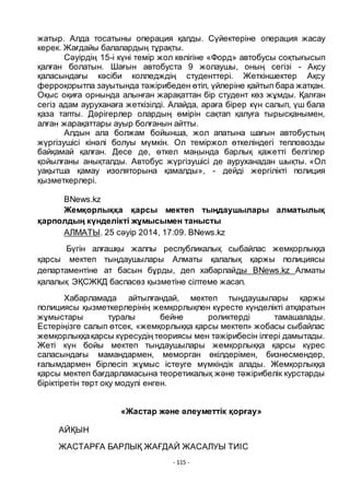 - 115 -
жатыр. Алда тосатыны операция қалды. Сҥйектеріне операция жасау
керек. Жағдайы балалардың тҧрақты.
Сәуірдің 15-і кҥні темір жол кӛлігіне «Форд» автобусы соқтығысып
қалған болатын. Шағын автобуста 9 жолаушы, оның сегізі - Ақсу
қаласындағы кәсіби колледждің студенттері. Жеткіншектер Ақсу
ферроқорытпа зауытында тәжірибеден ӛтіп, ҥйлеріне қайтып бара жатқан.
Оқыс оқиға орнында алынған жарақаттан бір студент кӛз жҧмды. Қалған
сегіз адам ауруханаға жеткізілді. Алайда, араға бірер кҥн салып, ҥш бала
қаза тапты. Дәрігерлер олардың ӛмірін сақтап қалуға тырысқанымен,
алған жарақаттары ауыр болғанын айтты.
Алдын ала болжам бойынша, жол апатына шағын автобустың
жҥргізушісі кінәлі болуы мҥмкін. Ол теміржол ӛткеліндегі тепловозды
байқамай қалған. Десе де, ӛткел маңында барлық қажетті белгілер
қойылғаны анықталды. Автобус жҥргізушісі де ауруханадан шықты. «Ол
уақытша қамау изоляторына қамалды», - дейді жергілікті полиция
қызметкерлері.
BNews.kz
Жемқорлыққа қарсы мектеп тыңдаушылары алматылық
қарполдың кҥнделікті жҧмысымен танысты
АЛМАТЫ. 25 сәуiр 2014, 17:09. BNews.kz
Бҥгін алғашқы жалпы республикалық сыбайлас жемқорлыққа
қарсы мектеп тыңдаушылары Алматы қалалық қаржы полициясы
департаментіне ат басын бҧрды, деп хабарлайды BNews.kz Алматы
қалалық ЭҚСЖКД баспасӛз қызметіне сілтеме жасап.
Хабарламада айтылғандай, мектеп тыңдаушылары қаржы
полициясы қызметкерлерінің жемқорлықпен кҥресте кҥнделікті атқаратын
жҧмыстары туралы бейне роликтерді тамашалады.
Естеріңізге салып ӛтсек, «жемқорлыққа қарсы мектеп» жобасы сыбайлас
жемқорлыққақарсы кҥресудің теориясы мен тәжірибесін ілгері дамытады.
Жеті кҥн бойы мектеп тыңдаушылары жемқорлыққа қарсы кҥрес
саласындағы мамандармен, меморган ӛкілдерімен, бизнесмендер,
ғалымдармен бірлесіп жҧмыс істеуге мҥмкіндік алады. Жемқорлыққа
қарсы мектеп бағдарламасына теоретикалық және тәжірибелік курстарды
біріктіретін тӛрт оқу модулі енген.
«Жастар және әлеуметтік қорғау»
АЙҚЫН
ЖАСТАРҒА БАРЛЫҚ ЖАҒДАЙ ЖАСАЛУЫ ТИІС
 