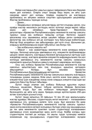 - 118 -
Кейде жастардың бос уақытын дҧрыс пайдалануға баса мән беруіміз
керек деп жатамыз. Оларға спорт залдар беру керек, ән айту ҥшін
сахналар қажет деп жатады. Алайда, ешуақытта да жастардың
проблемасы ән айтумен немесе спортпен шҧғылданумен шешілмейді.
Жастар проблемасы тереңде жатыр.
– Демек...
– Заңдарымыз қоғамдық қатынастарды реттеп отырады десек, осы
орайда жастар мәселесін реттеудің негізгі тетіктері заңда кӛрініс табуы
керек деп ойлаймын. Қазір Парламент Мәжілісінің
депутаттары «Қазақстан Республикасындағы мемлекеттік жастар саясаты
туралы» жаңа заң жобасын талқылау ҥстінде. Кӛптеген кҥрделі
мәселелер осы заңнамалық актіде шешімін табады деген сенімдеміз.
Депутаттар заң жобасын әлі де жетілдіре тҥсу бағытында еңбектенуде.
Жастар бізді қолдайтын заң қабылданады деп кҥтіп отыр. Шынымен де,
олардың проблемаларына жауап табылатын заң болуы тиіс.
– Заң жобасының мақсаты не?
– Мақсат – жас азаматтарды мемлекеттік және қоғамдық ӛмірге
тартуды, белсенді қатысуды қамтамасыз ету, әлеуметтік проблемаларды
шешуге кӛмек кӛрсету, жастардың бәсекелі артықшылығын арттыру ҥшін
жағдайлар жасау, жастарға арналған әлеуметтік инфрақҧрылымға тең қол
жеткізуді қамтамасыз ету, мемлекеттік жастар саясаты саласының
нормативтік қҧқықтық базасын дамыту жӛніндегі шараларды жетілдіру.
Осы заң жобасы Қазақстан Республикасында мемлекеттік жастар
саясатын қалыптастыру мен iске асырудың қҧқықтық негіздерiн
айқындайтын болады. Бҧл заңнама Қазақстан
Республикасының Конституциясына негiзделген. Қазақстан
Республикасындағы мемлекеттiк жастар саясатының мақсаты жастардың
толыққанды рухани, мәдени, білім алып, кәсіптік және тәни дамуы, сәтті
әлеуметтенуі ҥшін жағдайлар жасау және олардың әлеуетін елді одан әрі
дамытуға бағыттау болып табылады.
Бҥгінгі таңда аталған заң жобасы бойынша қҧрылған жҧмыс
тобының мҥшесімін. Жҧмыс тобына әріптесім Мейрам Бегентаев
жетекшілік етуде. Бҧл заң жобасын талқылауда депутаттардың
белсенділігін де айта кету керек. Қазірдің ӛзінде әріптестеріміз 250-ден
астам тҥзетулерін ҧсынып отыр.
Бҥгінгі таңда халықтың 30 пайызын 14 пен 29 жас аралығындағы
жастар қҧрайды. Мысалы, студенттердің негізгі мәселесі – жатақханамен
қамтамасыз ету, қоғамдық кӛлікте тегін жҥру. Бҧл мәселені біз қазір
«Қазақстан Республикасындағы мемлекеттік жастар саясаты туралы»
заңға енгізу мәселесін кӛтеріп жатырмыз.Бҥгінде ҥлкен оқу орындарының
да тек қана мемлекеттік грантпен тҥскен студенттерді жатақханамен
қамтамасыз етуге мҥмкіндіктері әрең жетіп отыр. Кейбір жоғары курс
студенттеріне жетпей де жатады. Ал ақылы тҥрде тҥскендер немесе
жекеменшік оқу орындарының студенттері жатақханамен мҥлдем
 