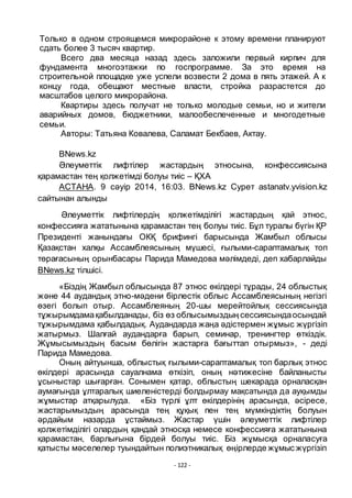 - 122 -
Только в одном строящемся микрорайоне к этому времени планируют
сдать более 3 тысяч квартир.
Всего два месяца назад здесь заложили первый кирпич для
фундамента многоэтажки по госпрограмме. За это время на
строительной площадке уже успели возвести 2 дома в пять этажей. А к
концу года, обещают местные власти, стройка разрастется до
масштабов целого микрорайона.
Квартиры здесь получат не только молодые семьи, но и жители
аварийных домов, бюджетники, малообеспеченные и многодетные
семьи.
Авторы: Татьяна Ковалева, Саламат Бекбаев, Актау.
BNews.kz
Әлеуметтiк лифтiлер жастардың этносына, конфессиясына
қарамастан тең қолжетiмдi болуы тиiс – ҚХА
АСТАНА. 9 сәуiр 2014, 16:03. BNews.kz Сурет astanatv.yvision.kz
сайтынан алынды
Әлеуметтiк лифтiлердің қолжетiмдiлiгi жастардың қай этнос,
конфессияға жататынына қарамастан тең болуы тиiс. Бҧл туралы бҥгiн ҚР
Президентi жанындағы ОКҚ брифингi барысында Жамбыл облысы
Қазақстан халқы Ассамблеясының мҥшесi, ғылыми-сараптамалық топ
тӛрағасының орынбасары Парида Мамедова мәлiмдедi, деп хабарлайды
BNews.kz тілшісі.
«Бiздiң Жамбыл облысында 87 этнос ӛкiлдерi тҧрады, 24 облыстық
және 44 аудандық этно-мәдени бiрлестiк облыс Ассамблеясының негiзгi
ӛзегi болып отыр. Ассамблеяның 20-шы мерейтойлық сессиясында
тҧжырымдамақабылданады, бiз ӛз облысымыздың сессиясындаосындай
тҧжырымдама қабылдадық. Аудандарда жаңа әдiстермен жҧмыс жҥргізіп
жатырмыз. Шалғай аудандарға барып, семинар, тренингтер ӛткiздiк.
Жҧмысымыздың басым бӛлiгiн жастарға бағыттап отырмыз», - деді
Парида Мамедова.
Оның айтуынша, облыстық ғылыми-сараптамалық топ барлық этнос
ӛкiлдерi арасында сауалнама ӛткiзiп, оның нәтижесiне байланысты
ҧсыныстар шығарған. Сонымен қатар, облыстың шекарада орналасқан
аумағында ҧлтаралық шиеленiстердi болдырмау мақсатында да ауқымды
жҧмыстар атқарылуда. «Бiз тҥрлi ҧлт ӛкiлдерiнiң арасында, әсiресе,
жастарымыздың арасында тең қҧқық пен тең мҥмкiндiктiң болуын
әрдайым назарда ҧстаймыз. Жастар ҥшiн әлеуметтiк лифтiлер
қолжетiмдiлiгi олардың қандай этносқа немесе конфессияға жататынына
қарамастан, барлығына бiрдей болуы тиiс. Бiз жҧмысқа орналасуға
қатысты мәселелер туындайтын полиэтникалық ӛңiрлерде жҧмыс жҥргiзiп
 