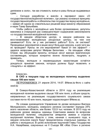 - 124 -
дипломом в село», так как стоимость жилья в разы больше выдаваемых
сумм.
– Сегодня разработан и внесѐн в парламент закон «О
государственноймолодѐжной политике», где указаны основные принципы
государственнойработы и обязательства государства перед молодѐжью,
– заявил об одном из спасительных решений вице-министр образования
и науки Тахир Балыкбаев.
Чтобы работа с молодѐжью шла более организованно, депутаты
мажилиса в очередной раз совершенствуют содержание законопроекта
«о государственной молодѐжной политике».
– В каждом областном центре, в каждом районном мы
восстанавливаем молодѐжные ресурсные центры, но чем они
занимаются? Есть ли у них регламент работы? Есть ли система?
Проводимые мероприятия и акции несут большую нагрузку, а для чего мы
их проводим? Нужны ли эти мероприятия? Какой от них эффект? –
задался вопросами депутат Мейрам Бегентаев. – На площадке «Жас
Отана» мы обсуждаем проекты, которые несут важную практическую
составляющую, которые конкретно можно посмотреть, пощупать и
применить.
Теперь молодым и неравнодушным казахстанцам остаѐтся
дождаться принятия законов, которые должны будут позволить и
«пощупать» их эффект.
bnews.kz».
В СКО в текущем году на молодежную политику выделено
свыше 106 млн тенге
ПЕТРОПАВЛОВСК. 21 апреля 2014, 14:07. BNews.kz Фото с сайта
vesti.kz
В Северо-Казахстанской области в 2014 году на реализацию
молодежной политики выделено свыше 106 млн тенге, а объем средств,
направленных на реализацию государственного социального заказа
составил почти 40 млн тенге, передает корреспондент BNews.кz.
По словам руководителя Управления по делам молодежи Виктора
Молодовского, молодежь северного региона составляет порядка 24%
всего населения области, или более 133,9 тыс человек. В 2013 году на
районном уровне введены единицы Советников акимов по вопросам
молодежной политики, специалистов аппаратов акимов и отделов
внутренней политики. Вместе с этим, начиная с нынешнего года, в
каждом сельском округе будут предусмотрены отдельные единицы по
работе с молодежью. В целях исполнения поручений Главы Государства
Н.А. Назарбаева, озвученных на II Съезде МК «Жас Отан» в регионе
 